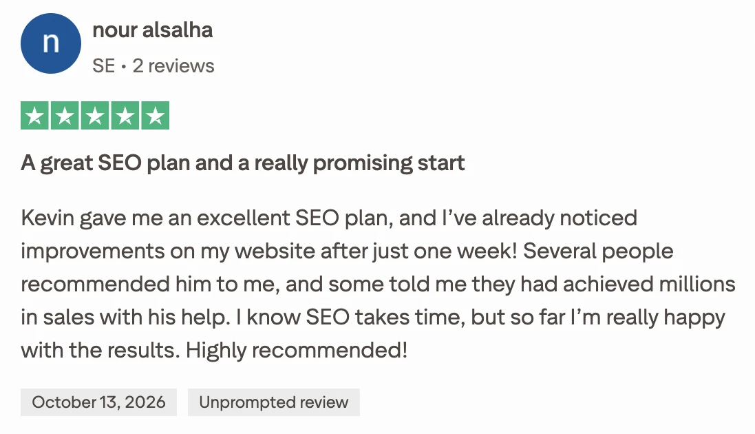 Five-star Trustpilot review from nour alsalha, Sweden, unprompted, 13 October 2026. A great SEO plan and a really promising start. Kevin gave me an excellent SEO plan, and I've already noticed improvements on my website after just one week! Several people recommended him to me, and some told me they had achieved millions in sales with his help. I know SEO takes time, but so far I'm really happy with the results. Highly recommended!
